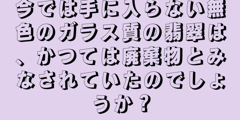 今では手に入らない無色のガラス質の翡翠は、かつては廃棄物とみなされていたのでしょうか？