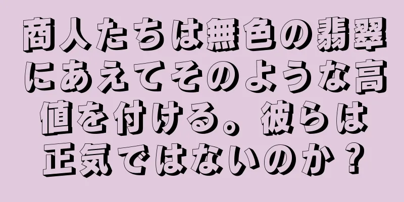 商人たちは無色の翡翠にあえてそのような高値を付ける。彼らは正気ではないのか？