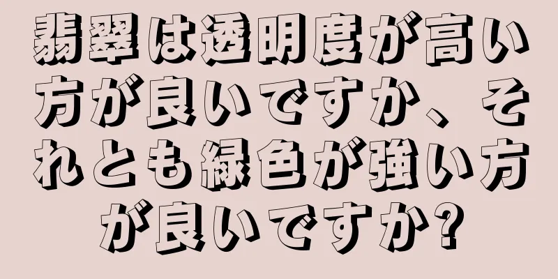 翡翠は透明度が高い方が良いですか、それとも緑色が強い方が良いですか?