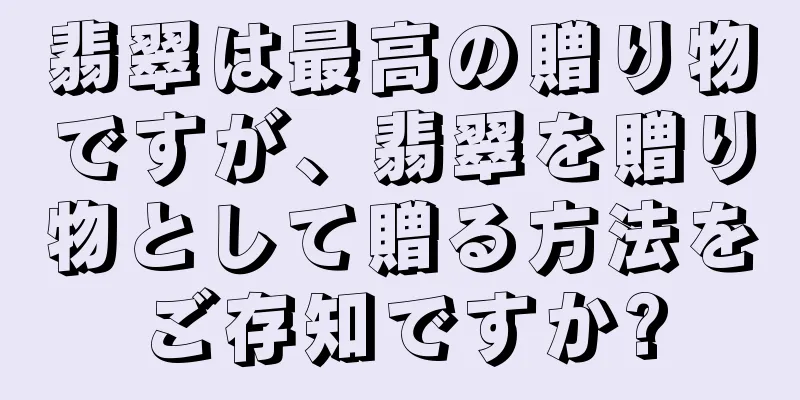翡翠は最高の贈り物ですが、翡翠を贈り物として贈る方法をご存知ですか?