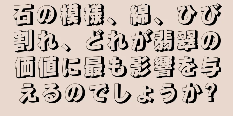 石の模様、綿、ひび割れ、どれが翡翠の価値に最も影響を与えるのでしょうか?