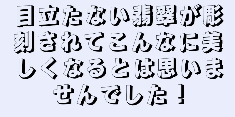 目立たない翡翠が彫刻されてこんなに美しくなるとは思いませんでした！