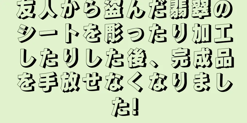 友人から盗んだ翡翠のシートを彫ったり加工したりした後、完成品を手放せなくなりました!