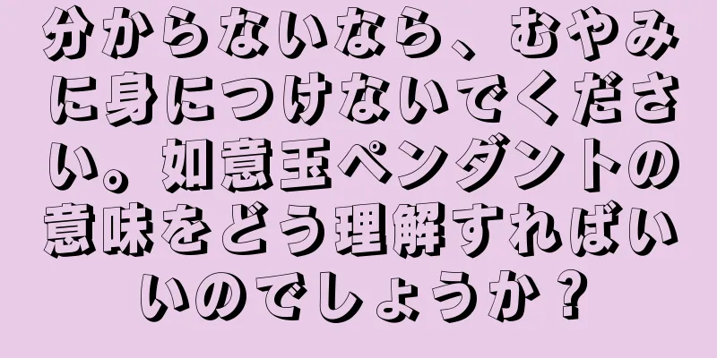 分からないなら、むやみに身につけないでください。如意玉ペンダントの意味をどう理解すればいいのでしょうか？