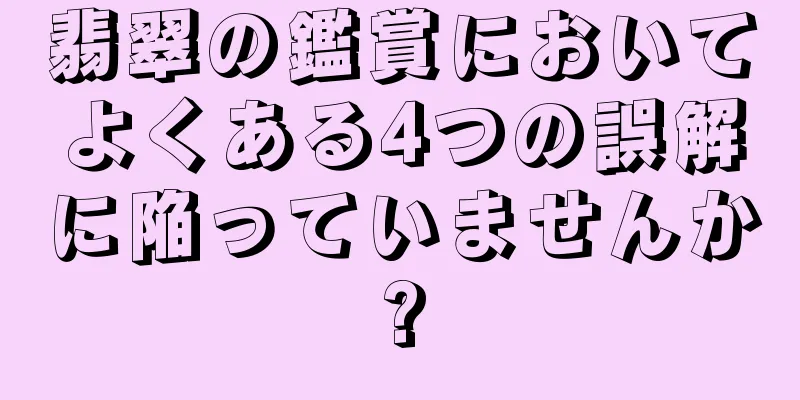 翡翠の鑑賞においてよくある4つの誤解に陥っていませんか?