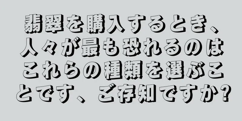 翡翠を購入するとき、人々が最も恐れるのはこれらの種類を選ぶことです、ご存知ですか?