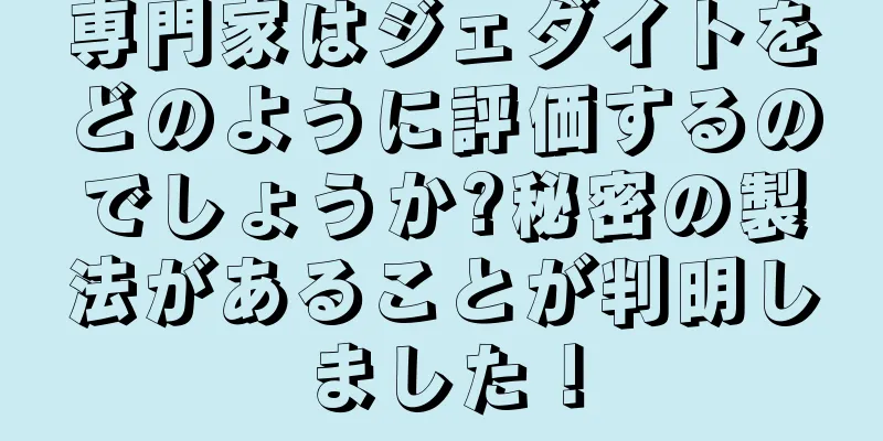 専門家はジェダイトをどのように評価するのでしょうか?秘密の製法があることが判明しました！