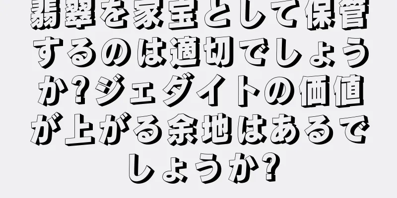 翡翠を家宝として保管するのは適切でしょうか?ジェダイトの価値が上がる余地はあるでしょうか?