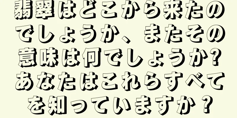 翡翠はどこから来たのでしょうか、またその意味は何でしょうか?あなたはこれらすべてを知っていますか？