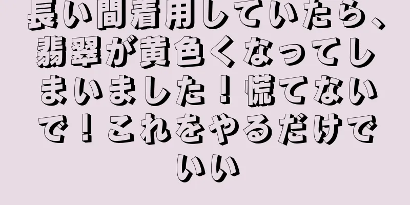 長い間着用していたら、翡翠が黄色くなってしまいました！慌てないで！これをやるだけでいい