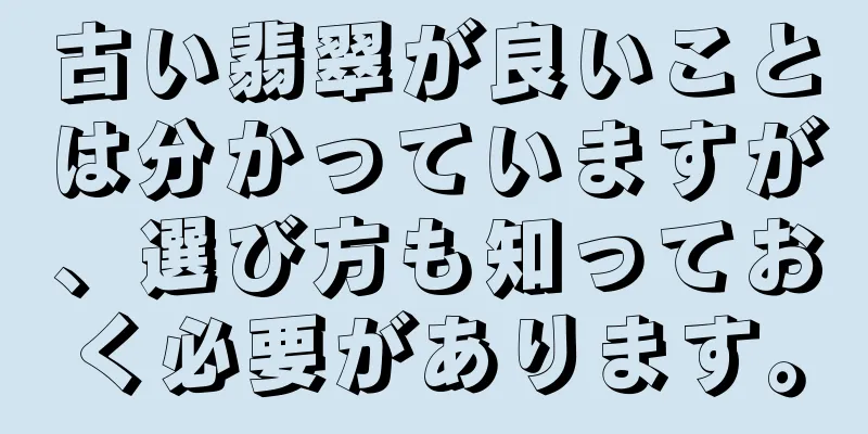 古い翡翠が良いことは分かっていますが、選び方も知っておく必要があります。
