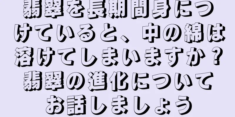 翡翠を長期間身につけていると、中の綿は溶けてしまいますか？翡翠の進化についてお話しましょう