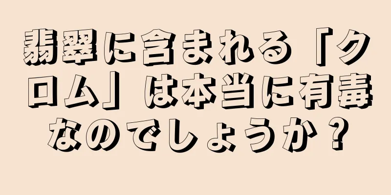翡翠に含まれる「クロム」は本当に有毒なのでしょうか？