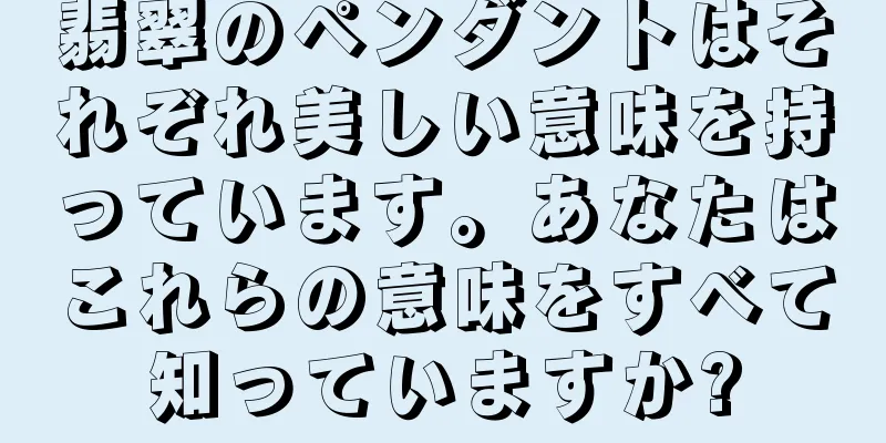 翡翠のペンダントはそれぞれ美しい意味を持っています。あなたはこれらの意味をすべて知っていますか?