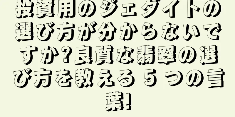 投資用のジェダイトの選び方が分からないですか?良質な翡翠の選び方を教える 5 つの言葉!