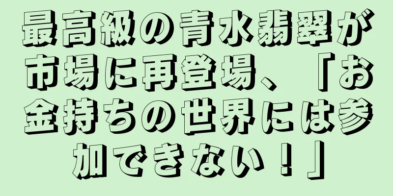 最高級の青水翡翠が市場に再登場、「お金持ちの世界には参加できない！」