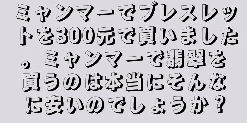 ミャンマーでブレスレットを300元で買いました。ミャンマーで翡翠を買うのは本当にそんなに安いのでしょうか？