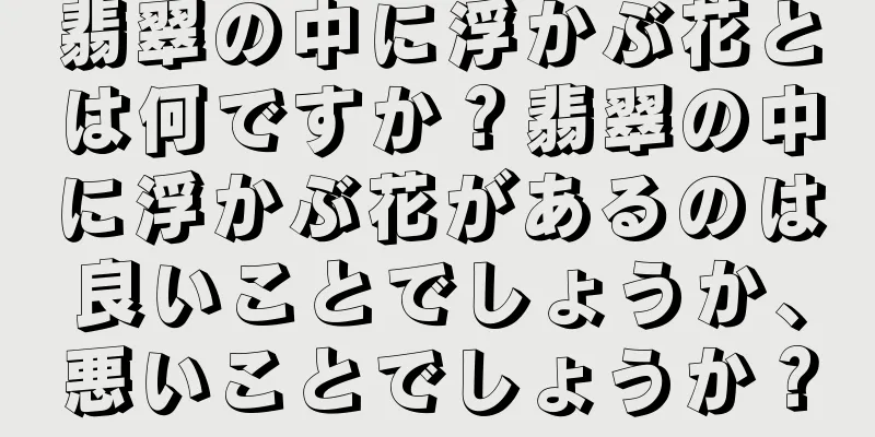 翡翠の中に浮かぶ花とは何ですか？翡翠の中に浮かぶ花があるのは良いことでしょうか、悪いことでしょうか？