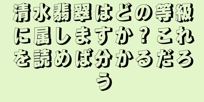 清水翡翠はどの等級に属しますか？これを読めば分かるだろう