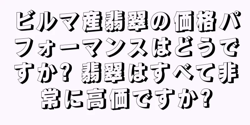 ビルマ産翡翠の価格パフォーマンスはどうですか? 翡翠はすべて非常に高価ですか?