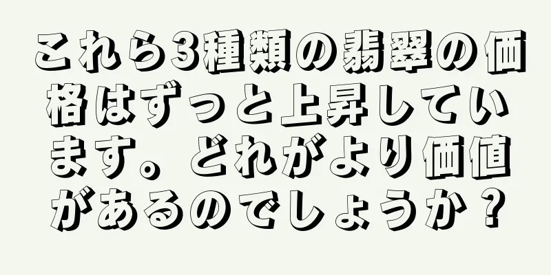 これら3種類の翡翠の価格はずっと上昇しています。どれがより価値があるのでしょうか？