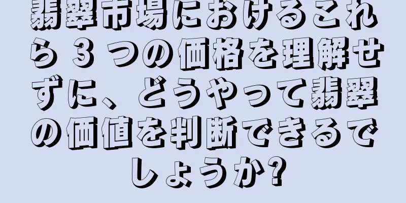 翡翠市場におけるこれら 3 つの価格を理解せずに、どうやって翡翠の価値を判断できるでしょうか?