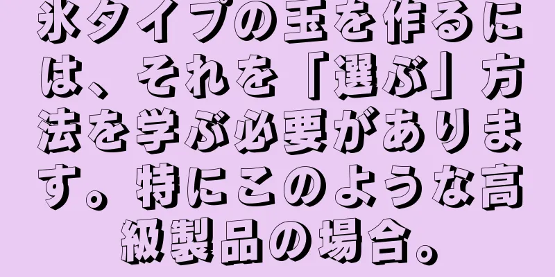 氷タイプの玉を作るには、それを「選ぶ」方法を学ぶ必要があります。特にこのような高級製品の場合。