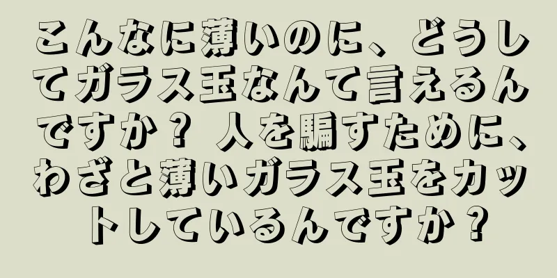 こんなに薄いのに、どうしてガラス玉なんて言えるんですか？ 人を騙すために、わざと薄いガラス玉をカットしているんですか？