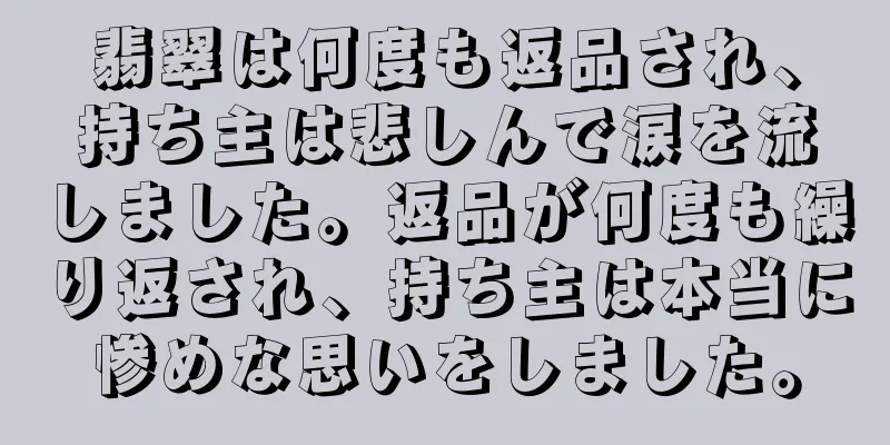 翡翠は何度も返品され、持ち主は悲しんで涙を流しました。返品が何度も繰り返され、持ち主は本当に惨めな思いをしました。
