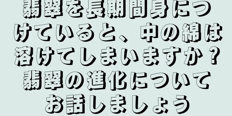 翡翠を長期間身につけていると、中の綿は溶けてしまいますか？翡翠の進化についてお話しましょう