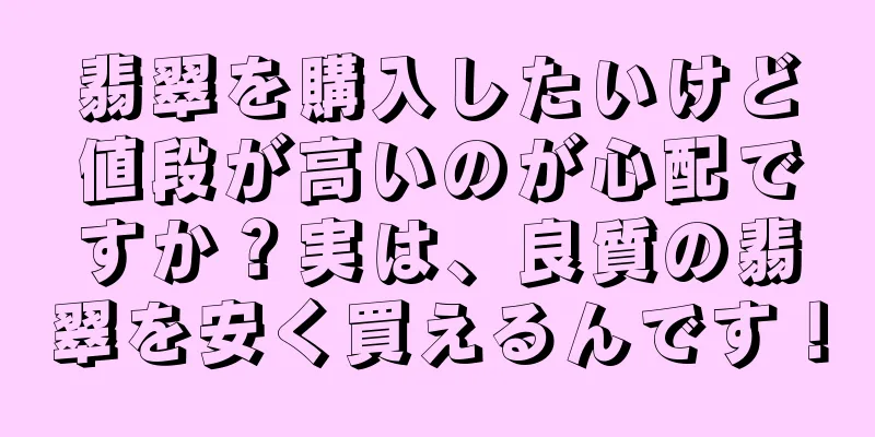 翡翠を購入したいけど値段が高いのが心配ですか？実は、良質の翡翠を安く買えるんです！