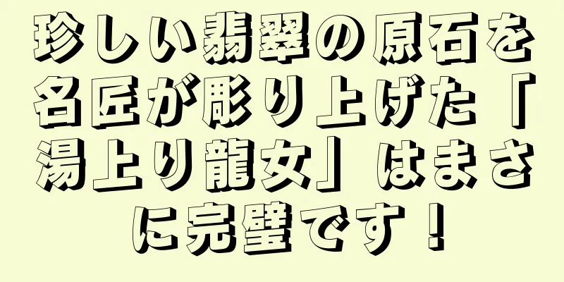 珍しい翡翠の原石を名匠が彫り上げた「湯上り龍女」はまさに完璧です！