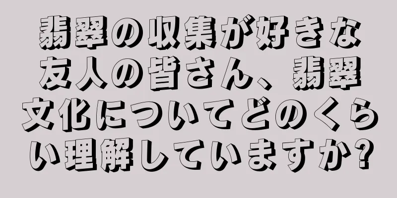 翡翠の収集が好きな友人の皆さん、翡翠文化についてどのくらい理解していますか?