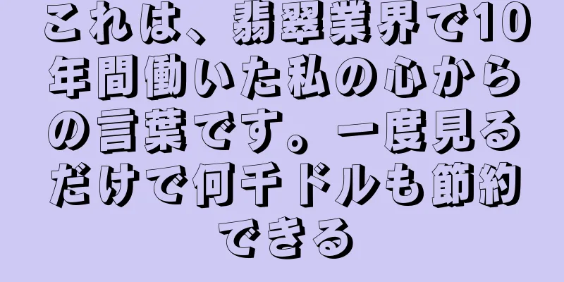 これは、翡翠業界で10年間働いた私の心からの言葉です。一度見るだけで何千ドルも節約できる