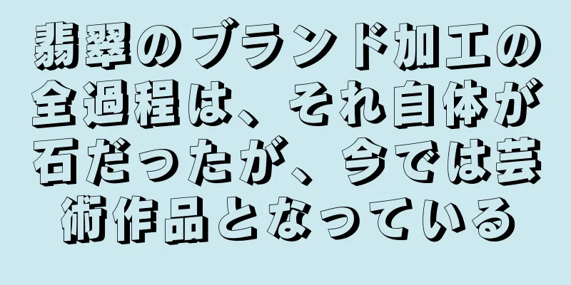 翡翠のブランド加工の全過程は、それ自体が石だったが、今では芸術作品となっている