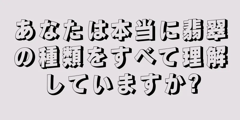 あなたは本当に翡翠の種類をすべて理解していますか?
