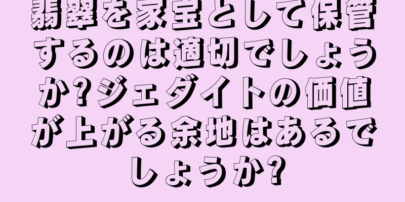 翡翠を家宝として保管するのは適切でしょうか?ジェダイトの価値が上がる余地はあるでしょうか?