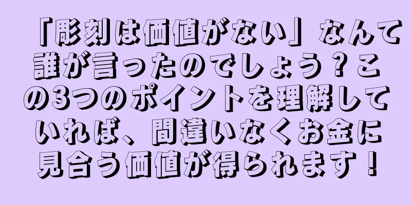 「彫刻は価値がない」なんて誰が言ったのでしょう？この3つのポイントを理解していれば、間違いなくお金に見合う価値が得られます！