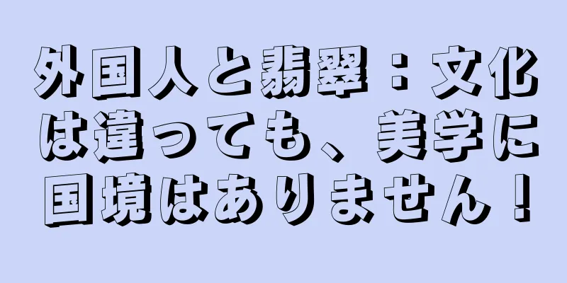 外国人と翡翠：文化は違っても、美学に国境はありません！