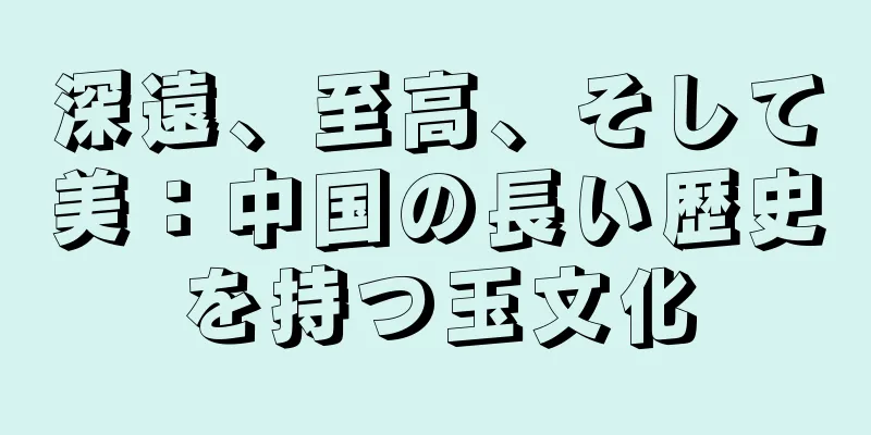 深遠、至高、そして美：中国の長い歴史を持つ玉文化