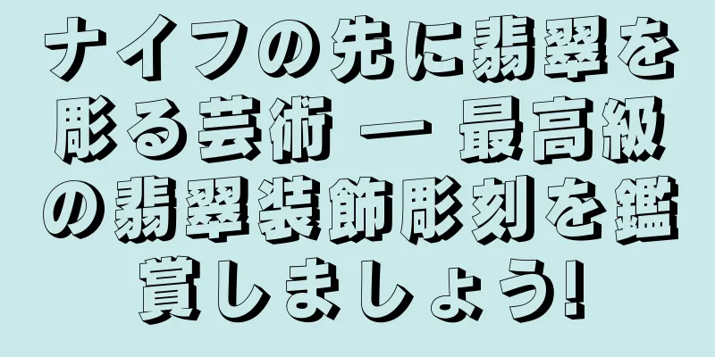 ナイフの先に翡翠を彫る芸術 ― 最高級の翡翠装飾彫刻を鑑賞しましょう!