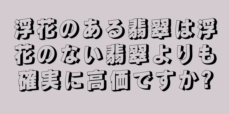 浮花のある翡翠は浮花のない翡翠よりも確実に高価ですか?