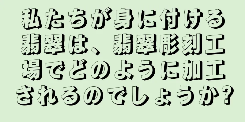 私たちが身に付ける翡翠は、翡翠彫刻工場でどのように加工されるのでしょうか?