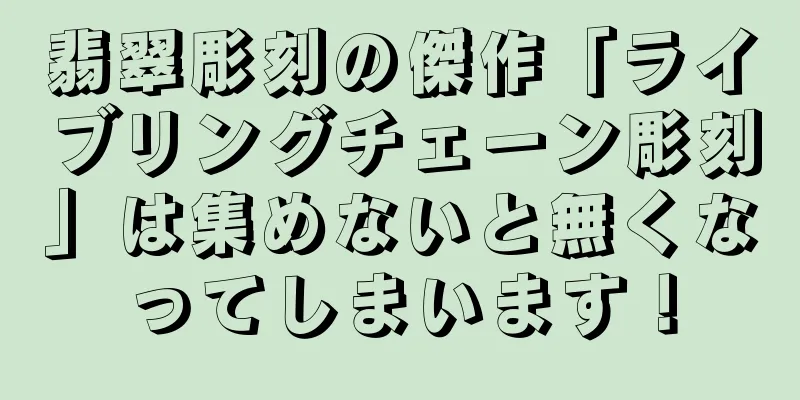翡翠彫刻の傑作「ライブリングチェーン彫刻」は集めないと無くなってしまいます！