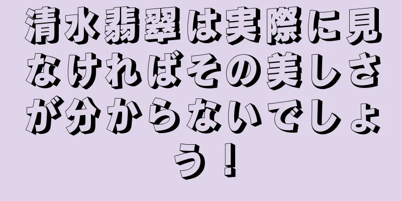 清水翡翠は実際に見なければその美しさが分からないでしょう！