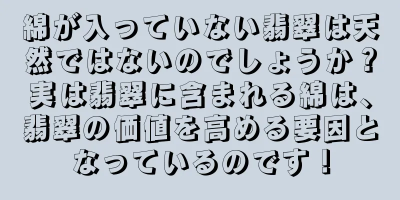 綿が入っていない翡翠は天然ではないのでしょうか？実は翡翠に含まれる綿は、翡翠の価値を高める要因となっているのです！