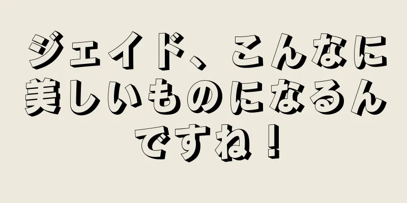 ジェイド、こんなに美しいものになるんですね！