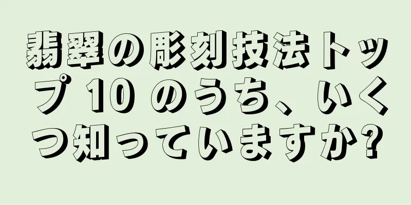 翡翠の彫刻技法トップ 10 のうち、いくつ知っていますか?