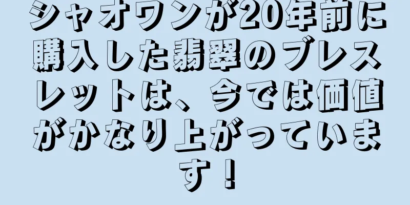 シャオワンが20年前に購入した翡翠のブレスレットは、今では価値がかなり上がっています！
