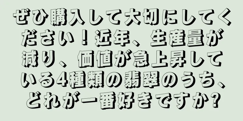 ぜひ購入して大切にしてください！近年、生産量が減り、価値が急上昇している4種類の翡翠のうち、どれが一番好きですか?
